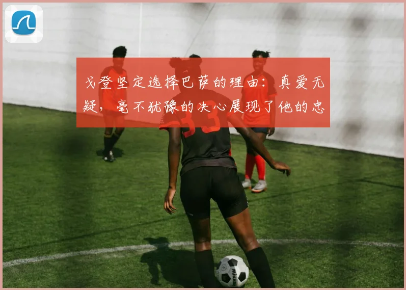 戈登坚定选择巴萨的理由：真爱无疑，毫不犹豫的决心展现了他的忠诚