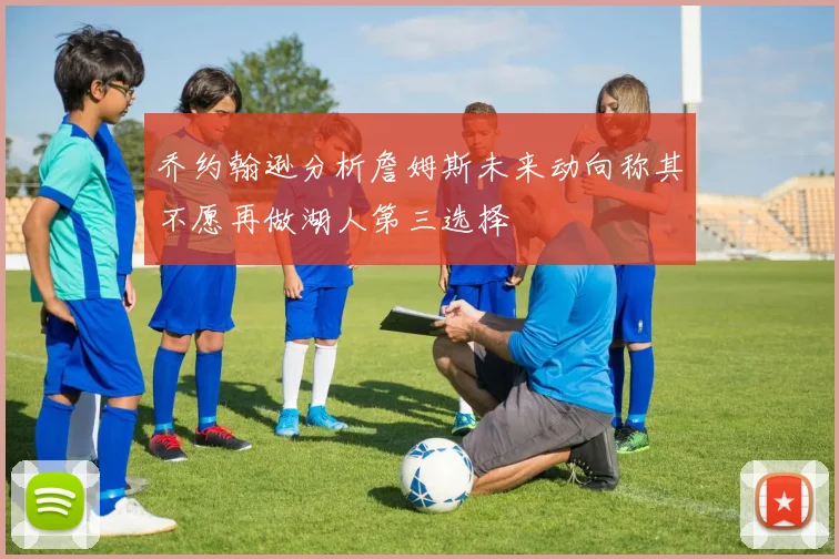乔约翰逊分析詹姆斯未来动向称其不愿再做湖人第三选择