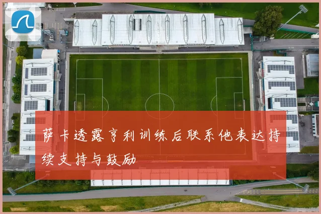 萨卡透露亨利训练后联系他表达持续支持与鼓励