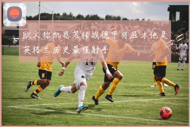 欧文称凯恩若转战德甲将屈才他是英格兰历史最佳射手