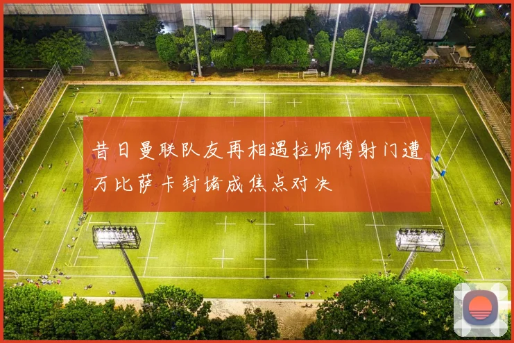昔日曼联队友再相遇拉师傅射门遭万比萨卡封堵成焦点对决
