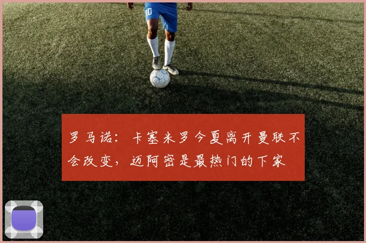 罗马诺：卡塞米罗今夏离开曼联不会改变，迈阿密是最热门的下家