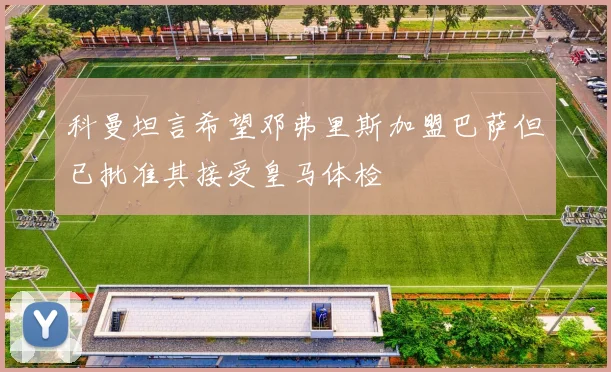 科曼坦言希望邓弗里斯加盟巴萨但已批准其接受皇马体检