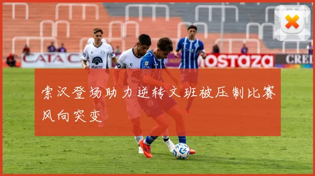 索汉登场助力逆转文班被压制比赛风向突变