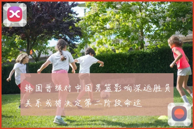 韩国晋级对中国男篮影响深远胜负关系或将决定第二阶段命运