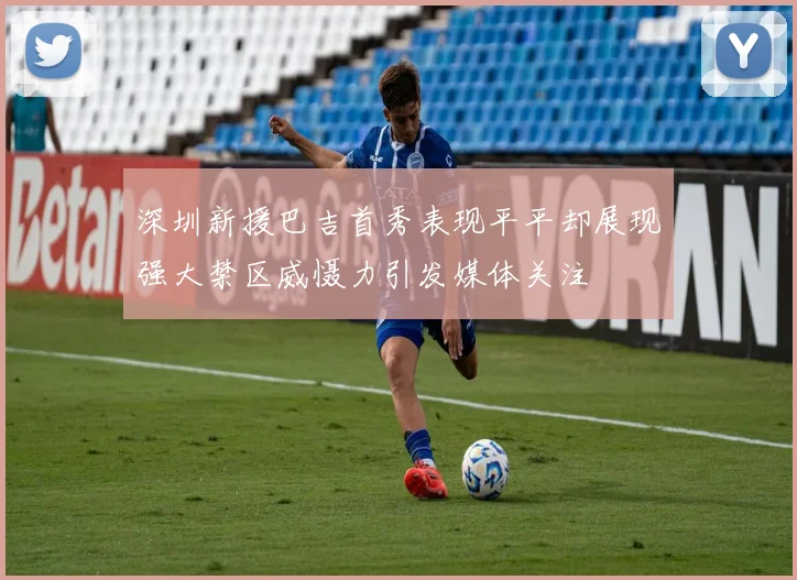 深圳新援巴吉首秀表现平平却展现强大禁区威慑力引发媒体关注
