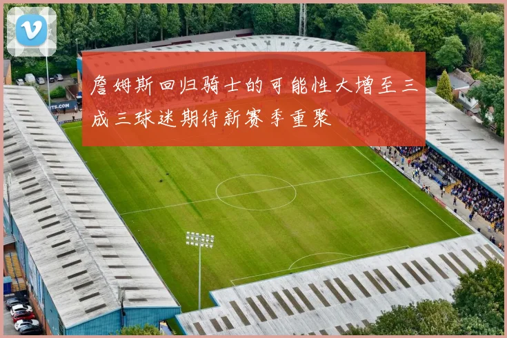 詹姆斯回归骑士的可能性大增至三成三球迷期待新赛季重聚