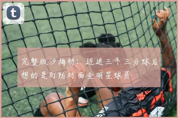完整版沙梅特：连进三个三分球后想的是盯防对面全明星球员