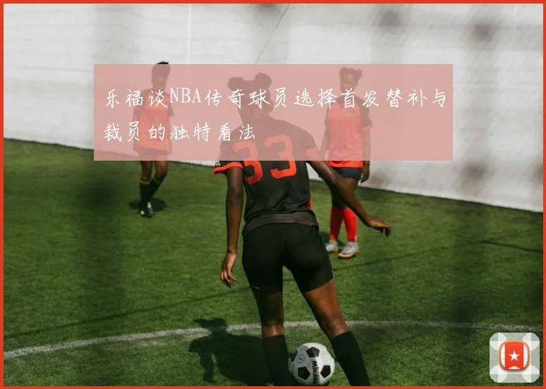 乐福谈NBA传奇球员选择首发替补与裁员的独特看法