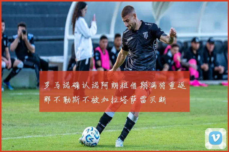 罗马诺确认诺阿朗租借期满将重返那不勒斯不被加拉塔萨雷买断