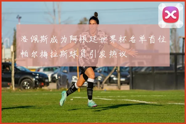 洛佩斯成为阿根廷世界杯名单首位帕尔梅拉斯球员引发热议