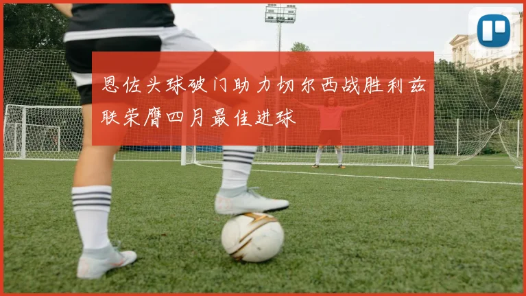 恩佐头球破门助力切尔西战胜利兹联荣膺四月最佳进球