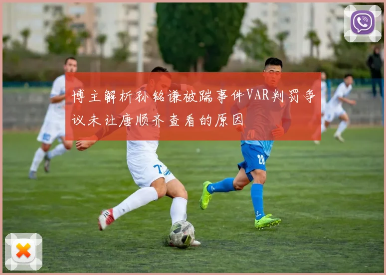 博主解析孙铭谦被踹事件VAR判罚争议未让唐顺齐查看的原因