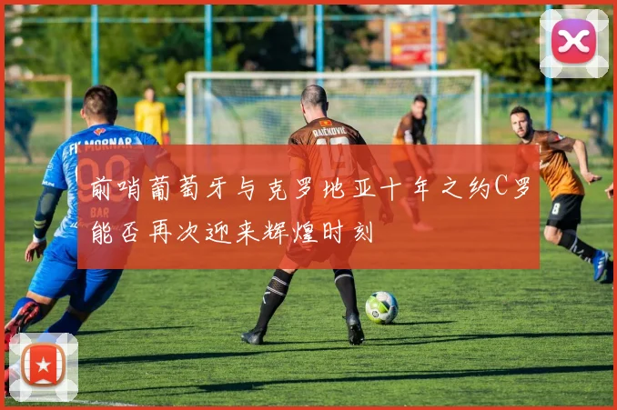 前哨葡萄牙与克罗地亚十年之约C罗能否再次迎来辉煌时刻